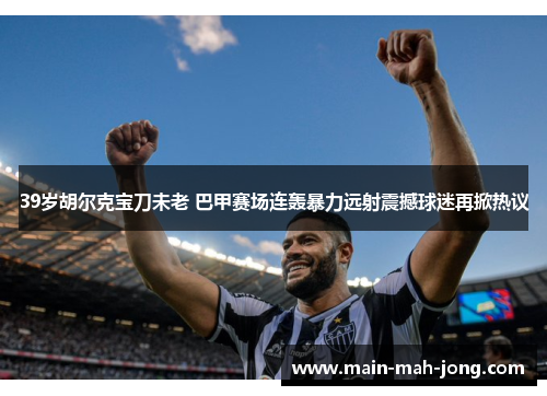 39岁胡尔克宝刀未老 巴甲赛场连轰暴力远射震撼球迷再掀热议