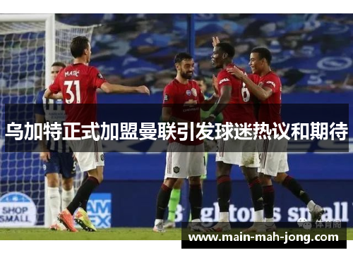乌加特正式加盟曼联引发球迷热议和期待 乌加特正式加盟曼联引发球迷热议和期待