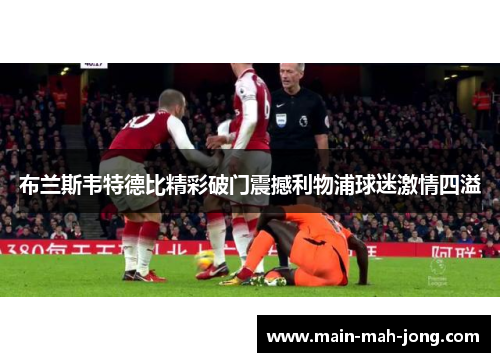 布兰斯韦特德比精彩破门震撼利物浦球迷激情四溢 布兰斯韦特德比精彩破门震撼利物浦球迷激情四溢