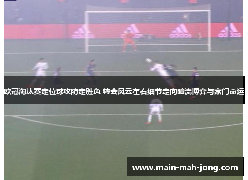 欧冠淘汰赛定位球攻防定胜负 转会风云左右细节走向暗流博弈与豪门命运